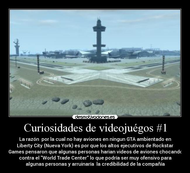Curiosidades de videojuégos #1 - La razón por la cual no hay aviones en ningun GTA ambientado en
Liberty City (Nueva York) es por que los altos ejecutivos de Rockstar
Games pensaron que algunas personas harian videos de aviones chocando
contra el World Trade Center lo que podría ser muy ofensivo para
algunas personas y arruinaría la credibilidad de la compañía