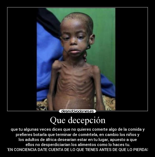 Que decepción - que tu algunas veces dices que no quieres comerte algo de la comida y
prefieres botarla que terminar de comértela, en cambio los niños y
los adultos de áfrica desearían estar en tu lugar, apuesto a que
ellos no desperdiciarían los alimentos como lo haces tu.
 TEN CONCIENCIA DATE CUENTA DE LO QUE TIENES ANTES DE QUE LO PIERDAS.