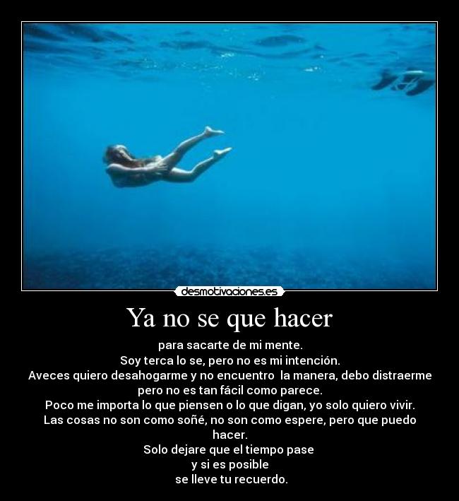 Ya no se que hacer - para sacarte de mi mente.
Soy terca lo se, pero no es mi intención.
Aveces quiero desahogarme y no encuentro la manera, debo distraerme
pero no es tan fácil como parece.
Poco me importa lo que piensen o lo que digan, yo solo quiero vivir.
Las cosas no son como soñé, no son como espere, pero que puedo
hacer.
Solo dejare que el tiempo pase
y si es posible
se lleve tu recuerdo.
