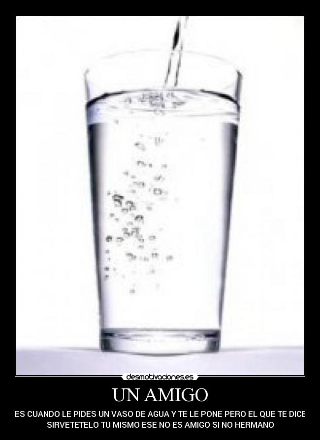 UN AMIGO - ES CUANDO LE PIDES UN VASO DE AGUA Y TE LE PONE PERO EL QUE TE DICE
SIRVETETELO TU MISMO ESE NO ES AMIGO SI NO HERMANO