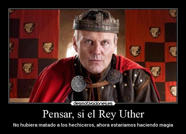 Pensar, si el Rey Uther - No hubiera matado a los hechiceros, ahora estariamos haciendo magia