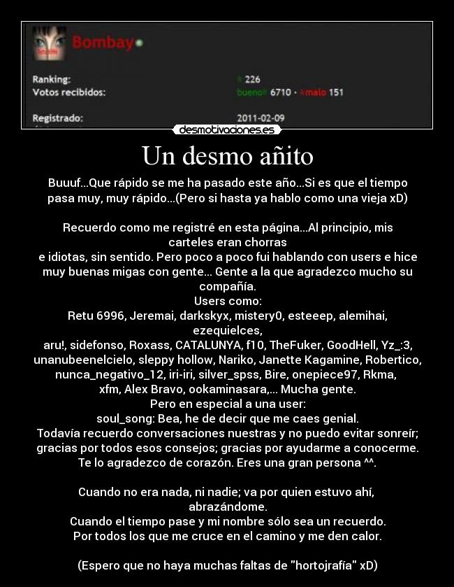 Un desmo añito - Buuuf...Que rápido se me ha pasado este año...Si es que el tiempo
pasa muy, muy rápido...(Pero si hasta ya hablo como una vieja xD)

Recuerdo como me registré en esta página...Al principio, mis carteles eran chorras
e idiotas, sin sentido. Pero poco a poco fui hablando con users e hice
muy buenas migas con gente... Gente a la que agradezco mucho su compañía.
Users como:
Retu 6996, Jeremai, darkskyx, mistery0, esteeep, alemihai, ezequielces,
aru!, sidefonso, Roxass, CATALUNYA, f10, TheFuker, GoodHell, Yz_:3,
unanubeenelcielo, sleppy hollow, Nariko, Janette Kagamine, Robertico,
nunca_negativo_12, iri-iri, silver_spss, Bire, onepiece97, Rkma, 
xfm, Alex Bravo, ookaminasara,... Mucha gente.
Pero en especial a una user:
soul_song: Bea, he de decir que me caes genial.
Todavía recuerdo conversaciones nuestras y no puedo evitar sonreír;
gracias por todos esos consejos; gracias por ayudarme a conocerme.
Te lo agradezco de corazón. Eres una gran persona ^^.

Cuando no era nada, ni nadie; va por quien estuvo ahí, 
abrazándome.
Cuando el tiempo pase y mi nombre sólo sea un recuerdo.
Por todos los que me cruce en el camino y me den calor.

(Espero que no haya muchas faltas de hortojrafía xD)