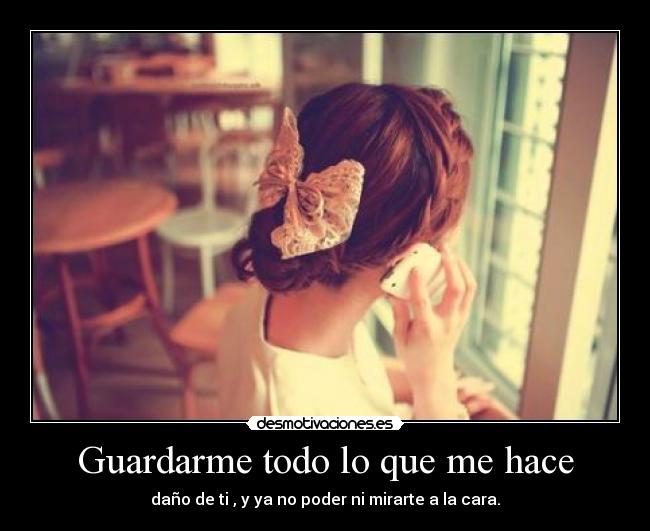 Guardarme todo lo que me hace - daño de ti , y ya no poder ni mirarte a la cara.