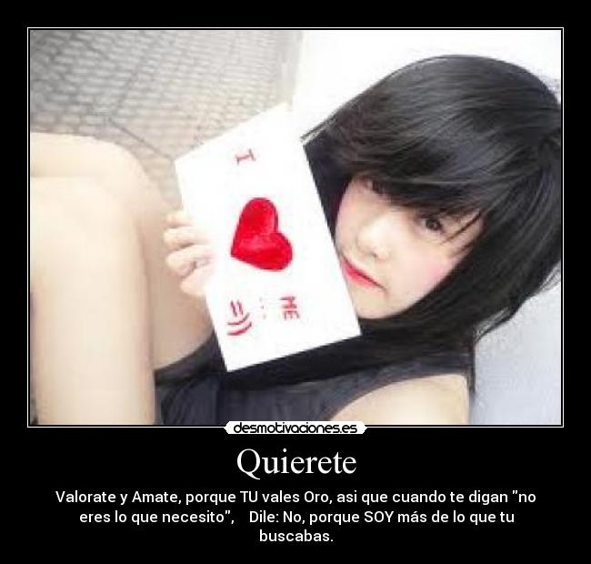 Quierete - Valorate y Amate, porque TU vales Oro, asi que cuando te digan no
eres lo que necesito, Dile: No, porque SOY más de lo que tu
buscabas.
