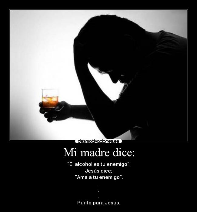 Mi madre dice: - El alcohol es tu enemigo.
Jesús dice:
Ama a tu enemigo.
.
.
.
Punto para Jesús.