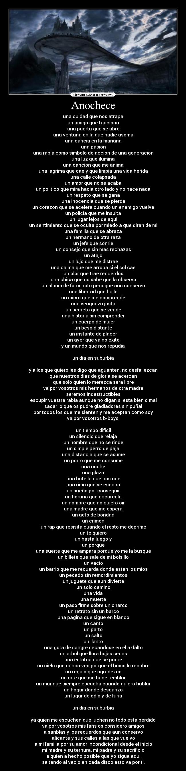 Anochece - una cuidad que nos atrapa
un amigo que traiciona
una puerta que se abre
una ventana en la que nadie asoma
una caricia en la mañana
una pasion
una rabia como simbolo de accion de una generacion
una luz que ilumina
una cancion que me anima
una lagrima que cae y que limpia una vida herida
una calle colapsada
un amor que no se acaba
un politico que mira hacia otro lado y no hace nada
un respeto que se gana
una inocencia que se pierde
un corazon que se acelera cuando un enemigo vuelve
un policia que me insulta
un lugar lejos de aqui
un sentimiento que se oculta por miedo a que diran de mi
una familia que se abraza
un hermano de otra raza
un jefe que sonrie
un consejo que sin mas rechazas
un atajo
un lujo que me distrae
una calma que me arropa si el sol cae
un olor que trae recuerdos
una chica que no sabe que la observo
un album de fotos roto pero que aun conservo
una libertad que hulle
un micro que me comprende
una venganza justa
un secreto que se vende
una historia sin comprender
un cuerpo de mujer
un beso distante
un instante de placer
un ayer que ya no exite
y un mundo que nos repudia

un dia en suburbia

y a los que quiero les digo que aguanten, no desfallezcan
que nuestros dias de gloria se acercan
que solo quien lo merezca sera libre
va por vosotros mis hermanos de otra madre
seremos indestructibles
escupir vuestra rabia aunque no digan si esta bien o mal
sacar lo que os pudre gladiadores sin puñal
por todos los que me sienten y me aceptan como soy
va por vosotros b-boys.

un tiempo dificil
un silencio que relaja
un hombre que no se rinde
un simple perro de paja
una distancia que se asume
un porro que me consume
una noche
una plaza
una botella que nos une
una rima que se escapa
un sueño por conseguir
un horario que encarcela
un nombre que no quiero oir
una madre que me espera
un acto de bondad
un crimen
un rap que resisita cuando el resto me deprime
un te quiero
un hasta luego y
un porque
una suerte que me ampara porque yo me la busque
un billete que sale de mi bolsillo
un vacio
un barrio que me recuerda donde estan los mios
un pecado sin remordimientos
un juguete que aun divierte
un solo camino
una vida
una muerte
un paso firme sobre un charco
un retrato sin un barco
una pagina que sigue en blanco
un canto
un parto
un salto
un llanto
una gota de sangre secandose en el azfalto
un arbol que llora hojas secas
una estatua que se pudre
un cielo que nunca veo porque el humo lo recubre
un regalo que agradezco
un arte que me hace temblar
un mar que siempre escucha cuando quiero hablar
un hogar donde descanzo
un lugar de odio y de furia

un dia en suburbia

ya quien me escuchen que luchen no todo esta perdido
va por vosotros mis fans os considero amigos
a sanblas y los recuerdos que aun conservo
alicante y sus calles a las que vuelvo
a mi familia por su amor incondicional desde el inicio
mi madre y su ternura, mi padre y su sacrificio
a quien a hecho posible que yo sigua aqui
saltando al vacio en cada disco esto va por ti.