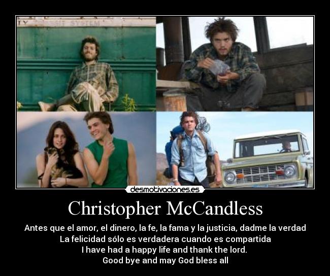 Christopher McCandless - Antes que el amor, el dinero, la fe, la fama y la justicia, dadme la verdad
La felicidad sólo es verdadera cuando es compartida
I have had a happy life and thank the lord. 
Good bye and may God bless all