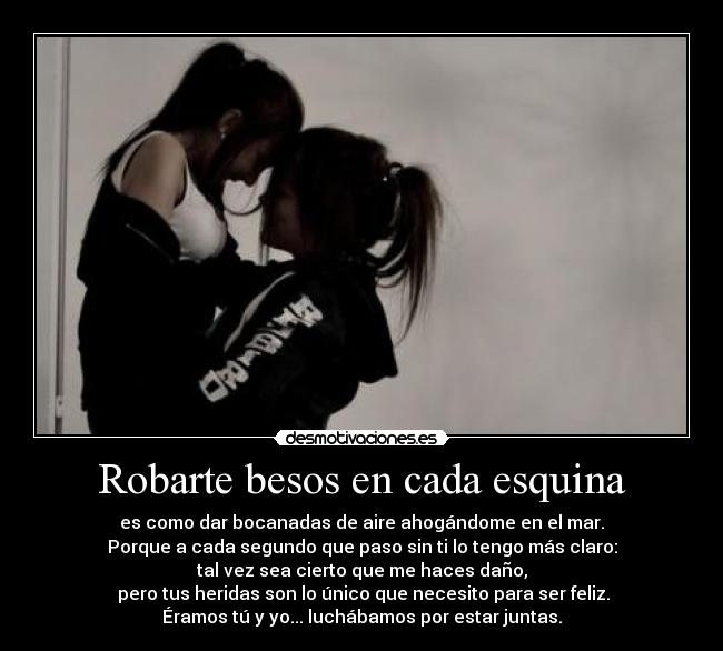 Robarte besos en cada esquina - es como dar bocanadas de aire ahogándome en el mar.
Porque a cada segundo que paso sin ti lo tengo más claro:
tal vez sea cierto que me haces daño,
pero tus heridas son lo único que necesito para ser feliz.
Éramos tú y yo... luchábamos por estar juntas.