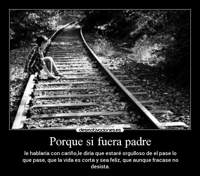 Porque si fuera padre - le hablaría con cariño,le diría que estaré orgulloso de el pase lo
que pase, que la vida es corta y sea feliz, que aunque fracase no
desista.