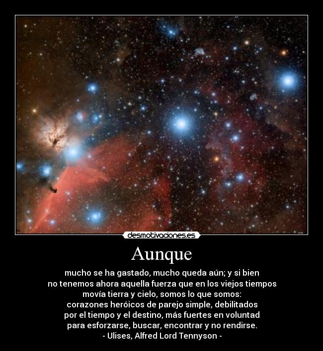 Aunque - mucho se ha gastado, mucho queda aún; y si bien
no tenemos ahora aquella fuerza que en los viejos tiempos
movía tierra y cielo, somos lo que somos:
corazones heróicos de parejo simple, debilitados
por el tiempo y el destino, más fuertes en voluntad
para esforzarse, buscar, encontrar y no rendirse.
- Ulises, Alfred Lord Tennyson -