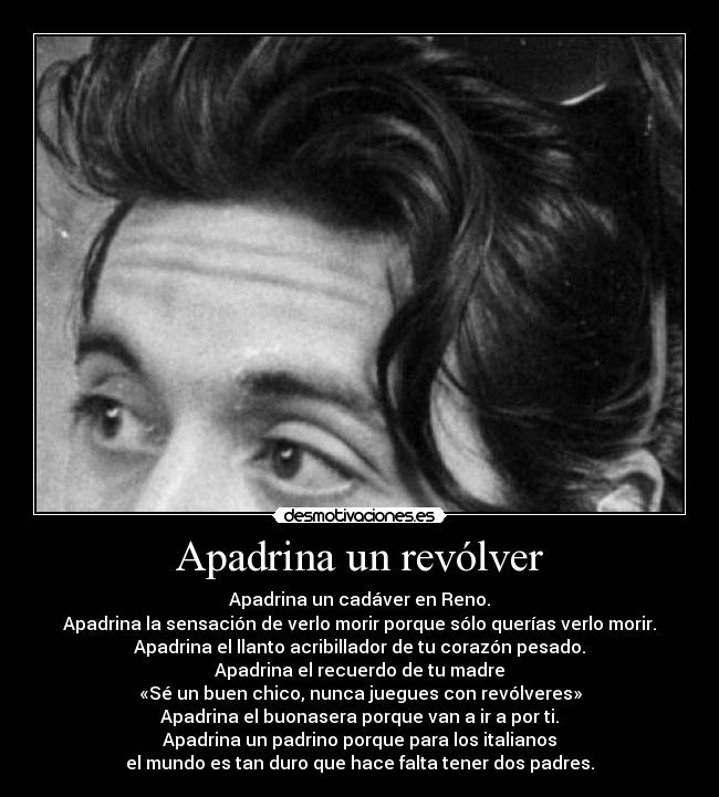 Apadrina un revólver - Apadrina un cadáver en Reno.
Apadrina la sensación de verlo morir porque sólo querías verlo morir.
Apadrina el llanto acribillador de tu corazón pesado.
Apadrina el recuerdo de tu madre
«Sé un buen chico, nunca juegues con revólveres»
Apadrina el buonasera porque van a ir a por ti.
Apadrina un padrino porque para los italianos
el mundo es tan duro que hace falta tener dos padres.