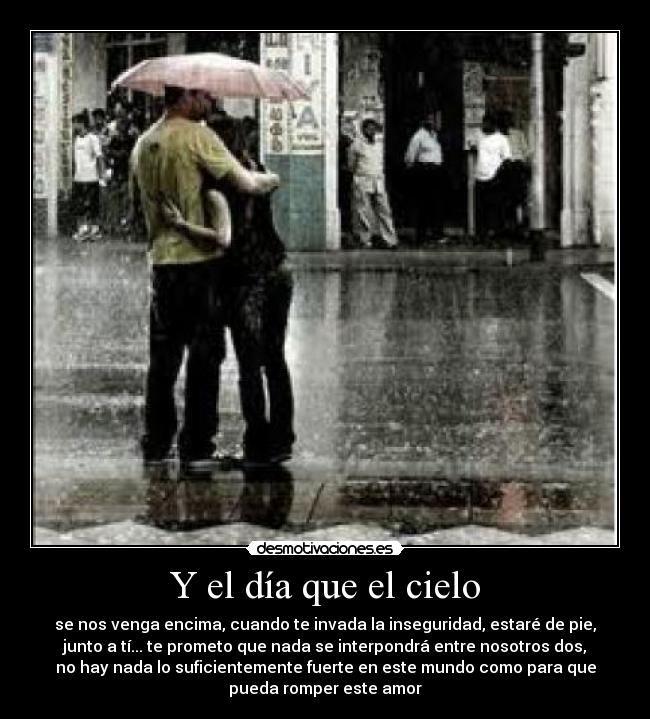 Y el día que el cielo - se nos venga encima, cuando te invada la inseguridad, estaré de pie,
junto a tí... te prometo que nada se interpondrá entre nosotros dos,
no hay nada lo suficientemente fuerte en este mundo como para que
pueda romper este amor