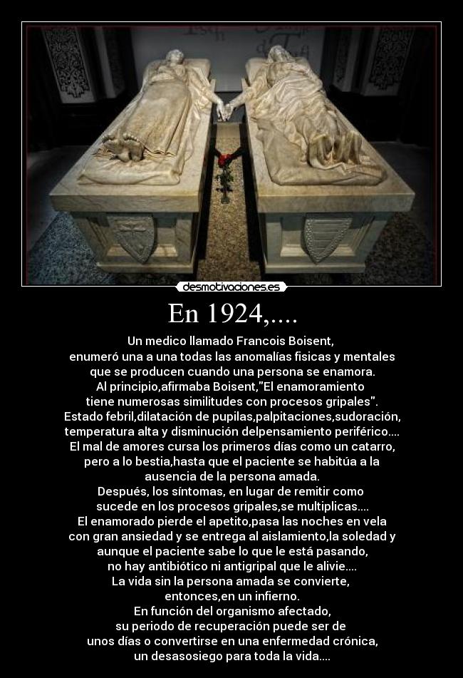 En 1924,.... - Un medico llamado Francois Boisent,
enumeró una a una todas las anomalías fisicas y mentales
que se producen cuando una persona se enamora.
Al principio,afirmaba Boisent,El enamoramiento
tiene numerosas similitudes con procesos gripales.
Estado febril,dilatación de pupilas,palpitaciones,sudoración,
temperatura alta y disminución delpensamiento periférico....
El mal de amores cursa los primeros días como un catarro,
pero a lo bestia,hasta que el paciente se habitúa a la
ausencia de la persona amada.
Después, los síntomas, en lugar de remitir como
sucede en los procesos gripales,se multiplicas....
El enamorado pierde el apetito,pasa las noches en vela
con gran ansiedad y se entrega al aislamiento,la soledad y
aunque el paciente sabe lo que le está pasando,
no hay antibiótico ni antigripal que le alivie....
La vida sin la persona amada se convierte,
entonces,en un infierno.
En función del organismo afectado,
su periodo de recuperación puede ser de
unos días o convertirse en una enfermedad crónica,
un desasosiego para toda la vida....