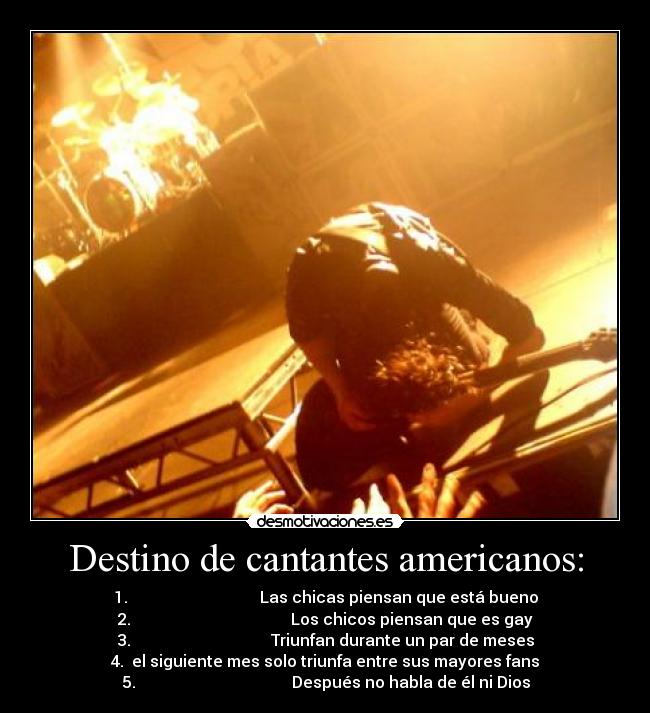 Destino de cantantes americanos: - 1. Las chicas piensan que está bueno
2. Los chicos piensan que es gay
3. Triunfan durante un par de meses
4. el siguiente mes solo triunfa entre sus mayores fans
5. Después no habla de él ni Dios