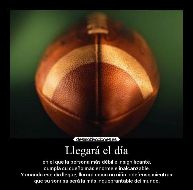 Llegará el día - en el que la persona más débil e insignificante,
cumpla su sueño más enorme e inalcanzable.
Y cuando ese día llegue, llorará como un niño indefenso mientras
que su sonrisa será la más inquebrantable del mundo.