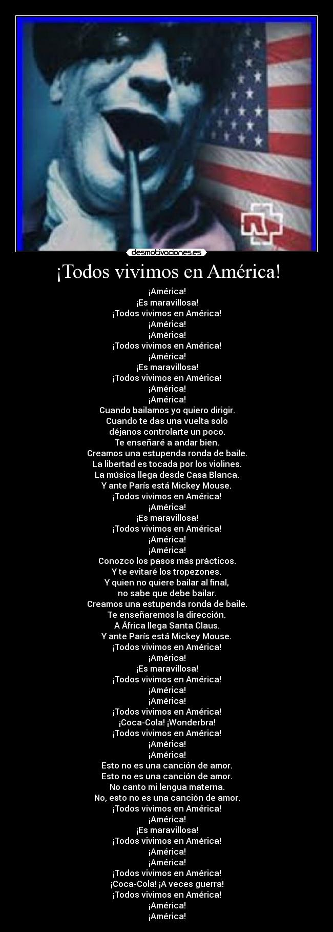 ¡Todos vivimos en América! - ¡América!
¡Es maravillosa!
¡Todos vivimos en América!
¡América!
¡América!
¡Todos vivimos en América!
¡América!
¡Es maravillosa!
¡Todos vivimos en América!
¡América!
¡América!
Cuando bailamos yo quiero dirigir.
Cuando te das una vuelta solo
déjanos controlarte un poco.
Te enseñaré a andar bien.
Creamos una estupenda ronda de baile.
La libertad es tocada por los violines.
La música llega desde Casa Blanca.
Y ante París está Mickey Mouse.
¡Todos vivimos en América!
¡América!
¡Es maravillosa!
¡Todos vivimos en América!
¡América!
¡América!
Conozco los pasos más prácticos.
Y te evitaré los tropezones.
Y quien no quiere bailar al final,
no sabe que debe bailar.
Creamos una estupenda ronda de baile.
Te enseñaremos la dirección.
A África llega Santa Claus.
Y ante París está Mickey Mouse.
¡Todos vivimos en América!
¡América!
¡Es maravillosa!
¡Todos vivimos en América!
¡América!
¡América!
¡Todos vivimos en América!
¡Coca-Cola! ¡Wonderbra!
¡Todos vivimos en América!
¡América!
¡América!
Esto no es una canción de amor.
Esto no es una canción de amor.
No canto mi lengua materna.
No, esto no es una canción de amor.
¡Todos vivimos en América!
¡América!
¡Es maravillosa!
¡Todos vivimos en América!
¡América!
¡América!
¡Todos vivimos en América!
¡Coca-Cola! ¡A veces guerra!
¡Todos vivimos en América!
¡América!
¡América!