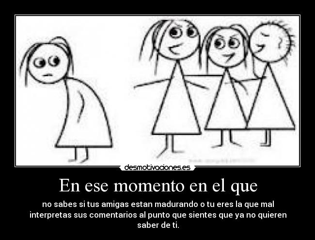 En ese momento en el que - no sabes si tus amigas estan madurando o tu eres la que mal
interpretas sus comentarios al punto que sientes que ya no quieren
saber de ti.