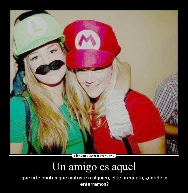 Un amigo es aquel - que si le contas que mataste a alguien, el te pregunta, ¿donde lo enterramos?