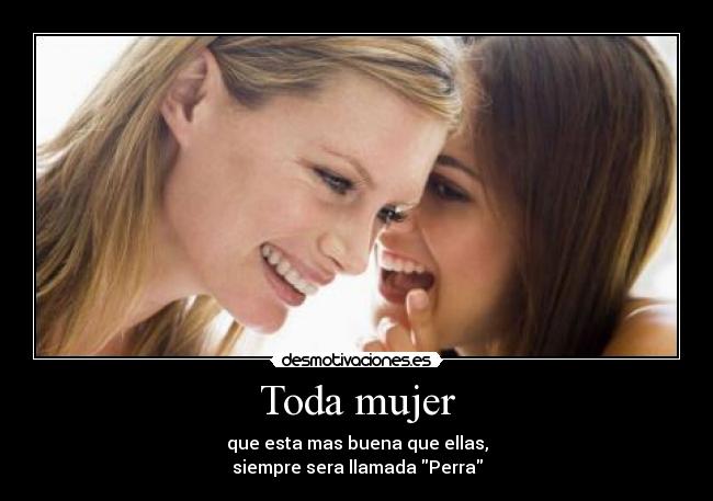 Toda mujer - que esta mas buena que ellas,
siempre sera llamada Perra