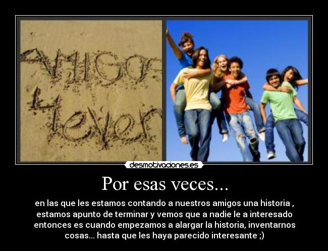 Por esas veces... - en las que les estamos contando a nuestros amigos una historia ,
estamos apunto de terminar y vemos que a nadie le a interesado
entonces es cuando empezamos a alargar la historia, inventarnos
cosas... hasta que les haya parecido interesante ;)