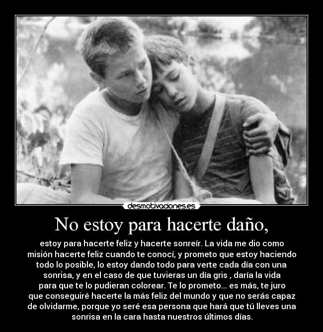 No estoy para hacerte daño, - estoy para hacerte feliz y hacerte sonreír. La vida me dio como
misión hacerte feliz cuando te conocí, y prometo que estoy haciendo
todo lo posible, lo estoy dando todo para verte cada día con una
sonrisa, y en el caso de que tuvieras un día gris , daría la vida
para que te lo pudieran colorear. Te lo prometo... es más, te juro
que conseguiré hacerte la más feliz del mundo y que no serás capaz
de olvidarme, porque yo seré esa persona que hará que tú lleves una
sonrisa en la cara hasta nuestros últimos días.