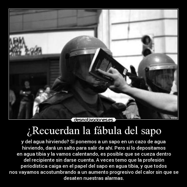 ¿Recuerdan la fábula del sapo - y del agua hirviendo? Si ponemos a un sapo en un cazo de agua
hirviendo, dará un salto para salir de ahí. Pero si lo depositamos
en agua tibia y la vamos calentando, es posible que se cueza dentro
del recipiente sin darse cuenta. A veces temo que la profesión
periodística caiga en el papel del sapo en agua tibia, y que todos
nos vayamos acostumbrando a un aumento progresivo del calor sin que se
desaten nuestras alarmas.