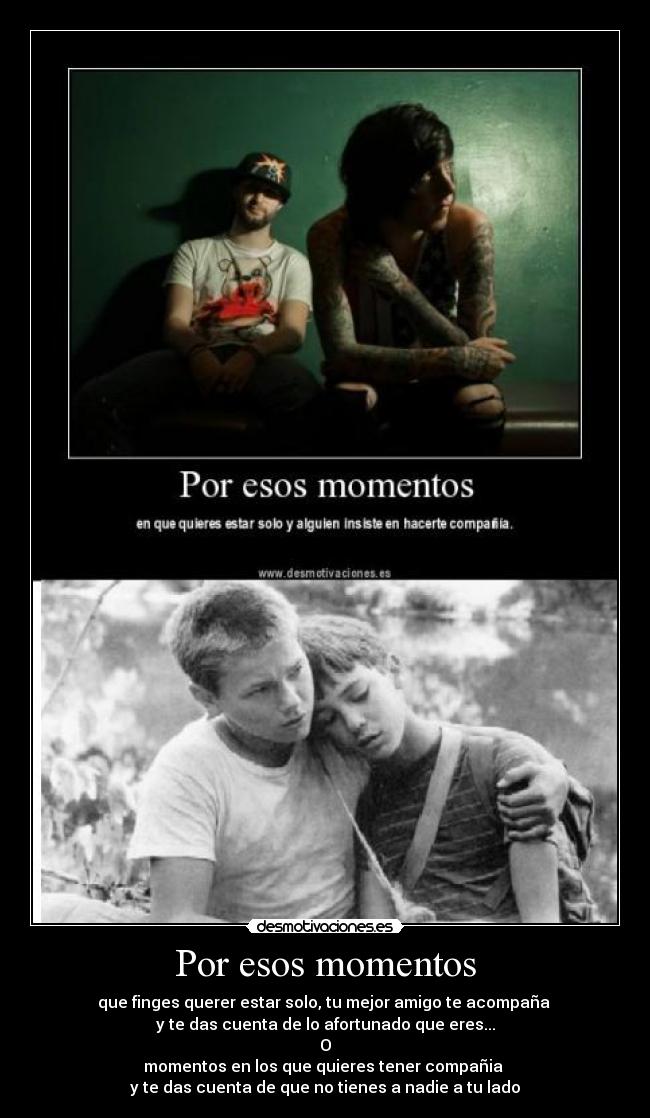 Por esos momentos - que finges querer estar solo, tu mejor amigo te acompaña
y te das cuenta de lo afortunado que eres...
O
momentos en los que quieres tener compañia
y te das cuenta de que no tienes a nadie a tu lado