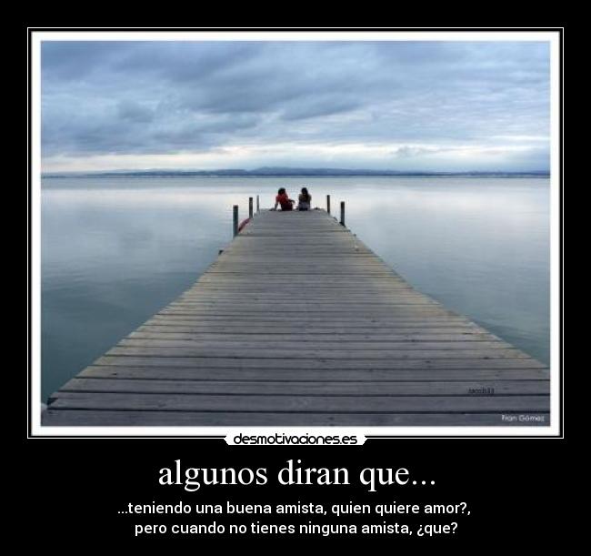 algunos diran que... - ...teniendo una buena amista, quien quiere amor?,
pero cuando no tienes ninguna amista, ¿que?