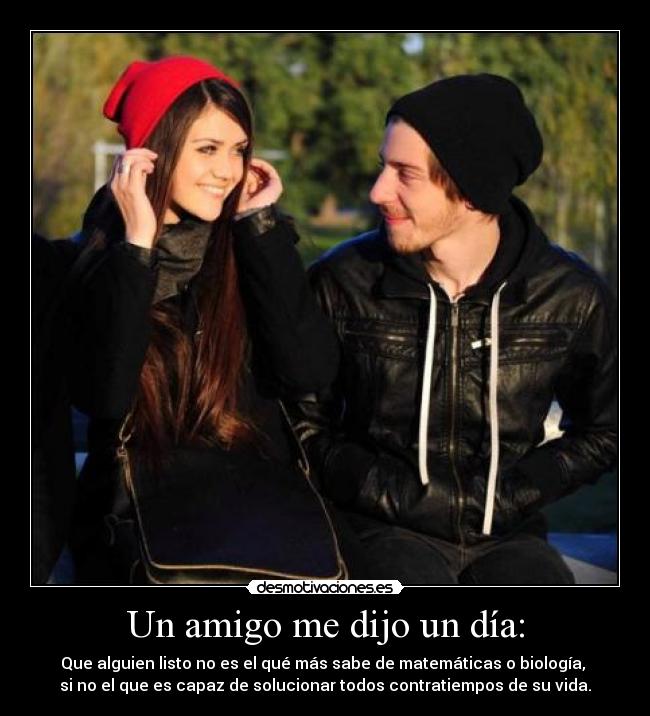 Un amigo me dijo un día: - Que alguien listo no es el qué más sabe de matemáticas o biología, 
si no el que es capaz de solucionar todos contratiempos de su vida.