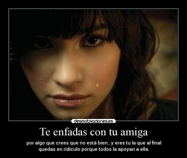 Te enfadas con tu amiga - por algo que crees que no está bien.. y eres tu la que al final
quedas en ridículo porque todos la apoyan a ella.