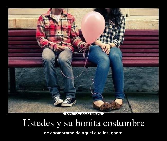 Ustedes y su bonita costumbre - de enamorarse de aquél que las ignora.