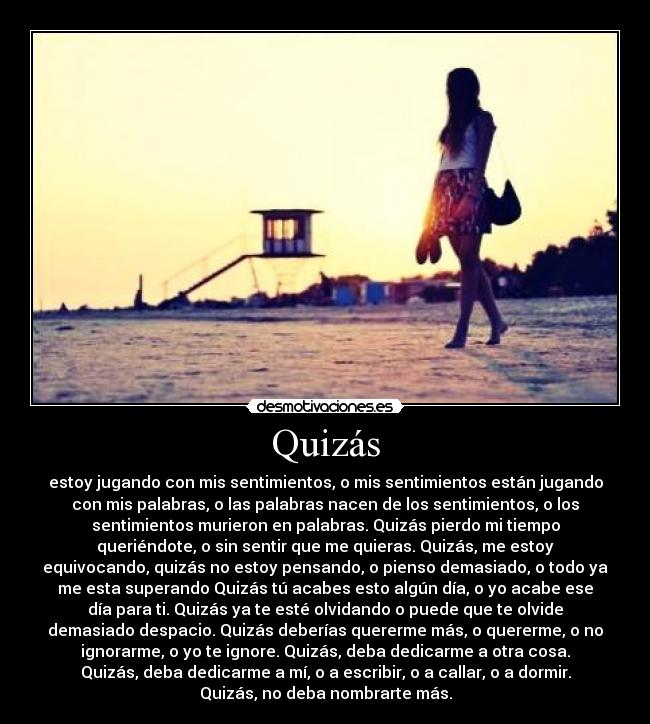 Quizás - estoy jugando con mis sentimientos, o mis sentimientos están jugando
con mis palabras, o las palabras nacen de los sentimientos, o los
sentimientos murieron en palabras. Quizás pierdo mi tiempo
queriéndote, o sin sentir que me quieras. Quizás, me estoy
equivocando, quizás no estoy pensando, o pienso demasiado, o todo ya
me esta superando Quizás tú acabes esto algún día, o yo acabe ese
día para ti. Quizás ya te esté olvidando o puede que te olvide
demasiado despacio. Quizás deberías quererme más, o quererme, o no
ignorarme, o yo te ignore. Quizás, deba dedicarme a otra cosa.
Quizás, deba dedicarme a mí, o a escribir, o a callar, o a dormir.
Quizás, no deba nombrarte más.