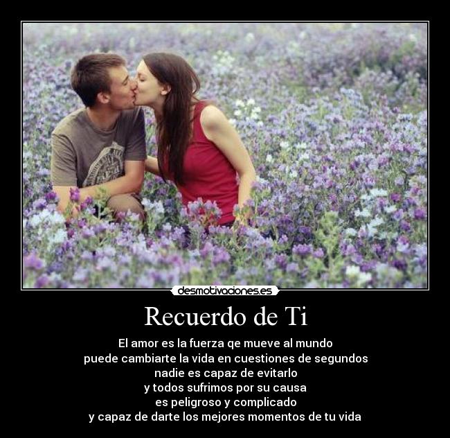 Recuerdo de Ti - El amor es la fuerza qe mueve al mundo
puede cambiarte la vida en cuestiones de segundos
nadie es capaz de evitarlo
y todos sufrimos por su causa
es peligroso y complicado
y capaz de darte los mejores momentos de tu vida