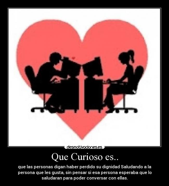 Que Curioso es.. - que las personas digan haber perdido su dignidad Saludando a la
persona que les gusta, sin pensar si esa persona esperaba que lo
saludaran para poder conversar con ellas.