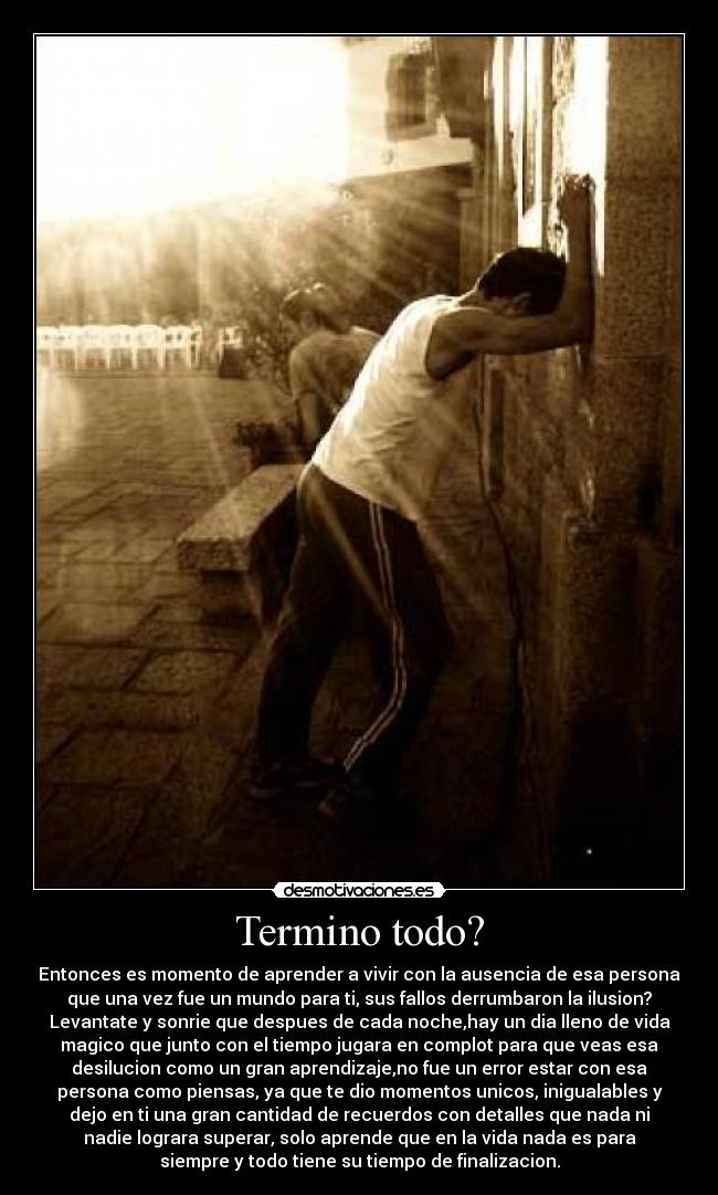 Termino todo? - Entonces es momento de aprender a vivir con la ausencia de esa persona
que una vez fue un mundo para ti, sus fallos derrumbaron la ilusion?
Levantate y sonrie que despues de cada noche,hay un dia lleno de vida
magico que junto con el tiempo jugara en complot para que veas esa
desilucion como un gran aprendizaje,no fue un error estar con esa
persona como piensas, ya que te dio momentos unicos, inigualables y
dejo en ti una gran cantidad de recuerdos con detalles que nada ni
nadie lograra superar, solo aprende que en la vida nada es para
siempre y todo tiene su tiempo de finalizacion.