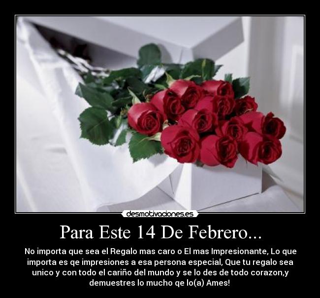 Para Este 14 De Febrero... - No importa que sea el Regalo mas caro o El mas Impresionante, Lo que
importa es qe impresiones a esa persona especial, Que tu regalo sea
unico y con todo el cariño del mundo y se lo des de todo corazon,y
demuestres lo mucho qe lo(a) Ames!
