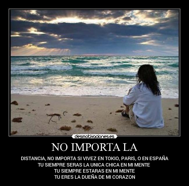 NO IMPORTA LA - DISTANCIA, NO IMPORTA SI VIVEZ EN TOKIO, PARIS, O EN ESPAÑA
TU SIEMPRE SERAS LA UNICA CHICA EN MI MENTE
TU SIEMPRE ESTARAS EN MI MENTE
TU ERES LA DUEÑA DE MI CORAZON