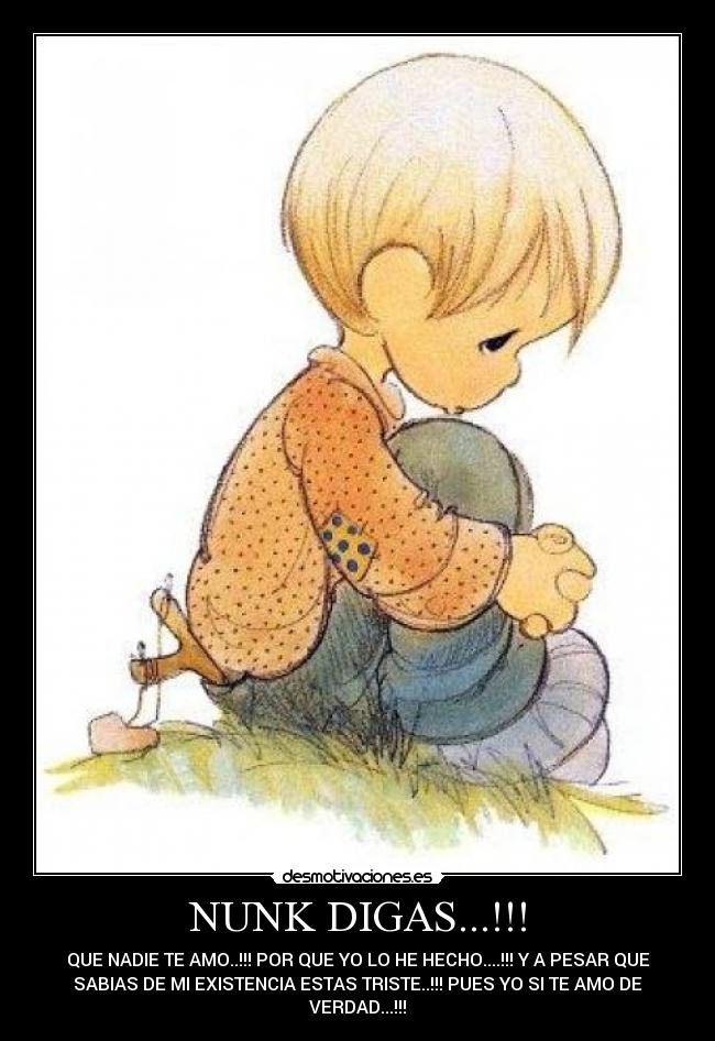 NUNK DIGAS...!!! - QUE NADIE TE AMO..!!! POR QUE YO LO HE HECHO....!!! Y A PESAR QUE
SABIAS DE MI EXISTENCIA ESTAS TRISTE..!!! PUES YO SI TE AMO DE
VERDAD...!!!