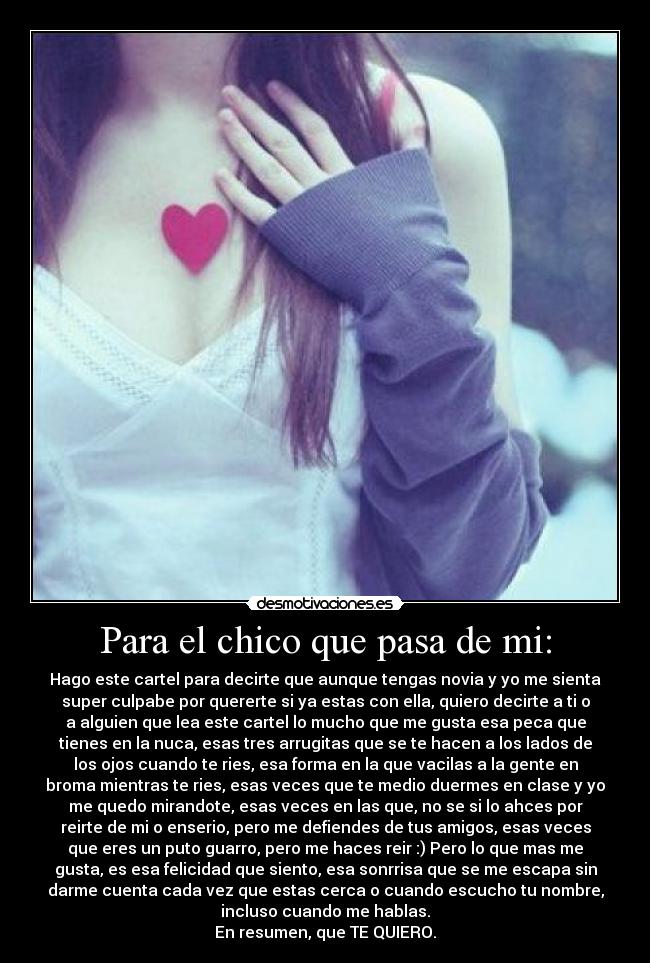 Para el chico que pasa de mi: - Hago este cartel para decirte que aunque tengas novia y yo me sienta
super culpabe por quererte si ya estas con ella, quiero decirte a ti o
a alguien que lea este cartel lo mucho que me gusta esa peca que
tienes en la nuca, esas tres arrugitas que se te hacen a los lados de
los ojos cuando te ries, esa forma en la que vacilas a la gente en
broma mientras te ries, esas veces que te medio duermes en clase y yo
me quedo mirandote, esas veces en las que, no se si lo ahces por
reirte de mi o enserio, pero me defiendes de tus amigos, esas veces
que eres un puto guarro, pero me haces reir :) Pero lo que mas me
gusta, es esa felicidad que siento, esa sonrrisa que se me escapa sin
darme cuenta cada vez que estas cerca o cuando escucho tu nombre,
incluso cuando me hablas.
En resumen, que TE QUIERO.