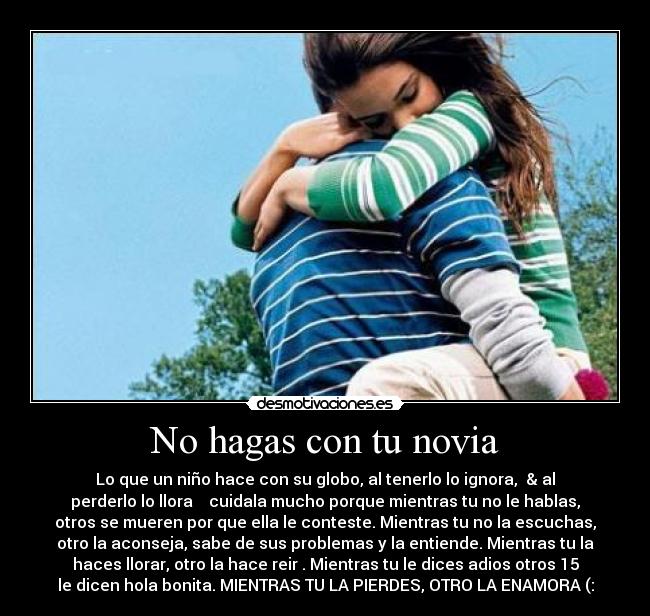 No hagas con tu novia - Lo que un niño hace con su globo, al tenerlo lo ignora, & al
perderlo lo llora cuidala mucho porque mientras tu no le hablas,
otros se mueren por que ella le conteste. Mientras tu no la escuchas,
otro la aconseja, sabe de sus problemas y la entiende. Mientras tu la
haces llorar, otro la hace reir . Mientras tu le dices adios otros 15
le dicen hola bonita. MIENTRAS TU LA PIERDES, OTRO LA ENAMORA (: