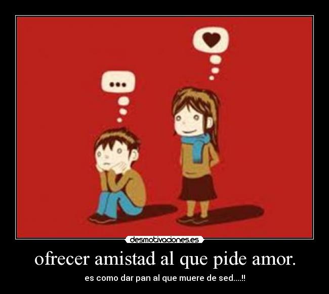ofrecer amistad al que pide amor. - es como dar pan al que muere de sed....!!