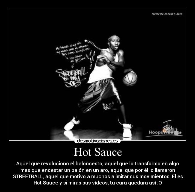 Hot Sauce - Aquel que revoluciono el baloncesto, aquel que lo transformo en algo
mas que encestar un balón en un aro, aquel que por él lo llamaron
STREETBALL, aquel que motivo a muchos a imitar sus movimientos. Él es
Hot Sauce y si miras sus vídeos, tu cara quedara así :O