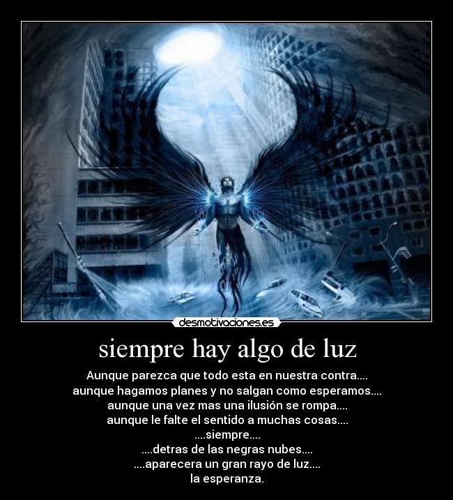 siempre hay algo de luz - Aunque parezca que todo esta en nuestra contra....
aunque hagamos planes y no salgan como esperamos....
aunque una vez mas una ilusión se rompa....
aunque le falte el sentido a muchas cosas....
....siempre....
....detras de las negras nubes....
....aparecera un gran rayo de luz....
la esperanza.