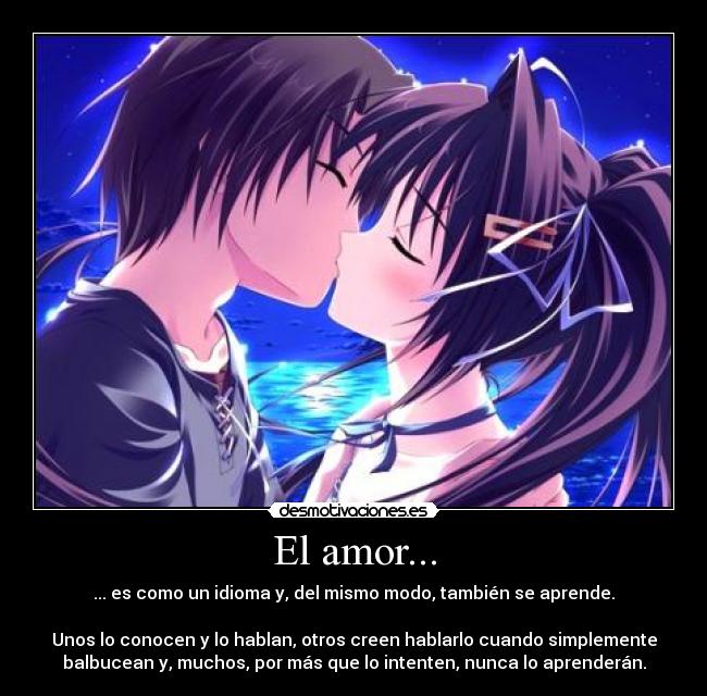 El amor... - ... es como un idioma y, del mismo modo, también se aprende.
Unos lo conocen y lo hablan, otros creen hablarlo cuando simplemente
balbucean y, muchos, por más que lo intenten, nunca lo aprenderán.