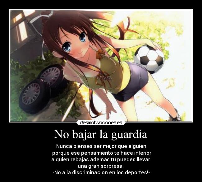 No bajar la guardia - Nunca pienses ser mejor que alguien
porque ese pensamiento te hace inferior
a quien rebajas ademas tu puedes llevar
una gran sorpresa.
-No a la discriminacion en los deportes!-