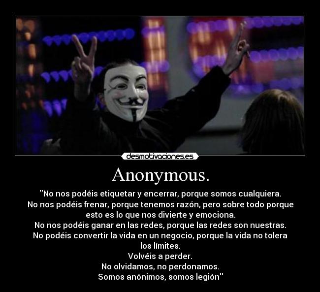 Anonymous. - No nos podéis etiquetar y encerrar, porque somos cualquiera.
No nos podéis frenar, porque tenemos razón, pero sobre todo porque
esto es lo que nos divierte y emociona.
No nos podéis ganar en las redes, porque las redes son nuestras.
No podéis convertir la vida en un negocio, porque la vida no tolera
los límites.
Volvéis a perder.
No olvidamos, no perdonamos.
Somos anónimos, somos legión