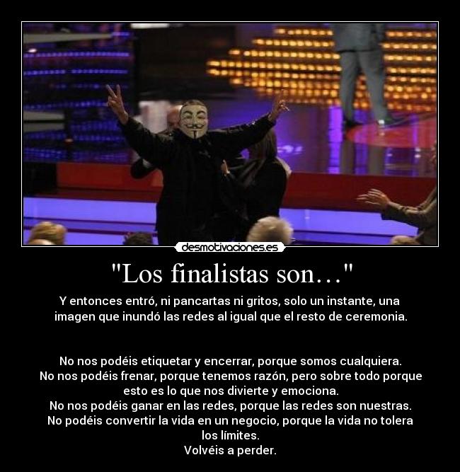 Los finalistas son… - Y entonces entró, ni pancartas ni gritos, solo un instante, una
imagen que inundó las redes al igual que el resto de ceremonia.


No nos podéis etiquetar y encerrar, porque somos cualquiera.
No nos podéis frenar, porque tenemos razón, pero sobre todo porque
esto es lo que nos divierte y emociona.
No nos podéis ganar en las redes, porque las redes son nuestras.
No podéis convertir la vida en un negocio, porque la vida no tolera
los límites.
Volvéis a perder.