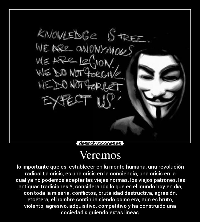 Veremos - lo importante que es, establecer en la mente humana, una revolución
radical.La crisis, es una crisis en la conciencia, una crisis en la
cual ya no podemos aceptar las viejas normas, los viejos patrones, las
antiguas tradiciones.Y, considerando lo que es el mundo hoy en día,
con toda la miseria, conflictos, brutalidad destructiva, agresión,
etcétera, el hombre continúa siendo como era, aún es bruto,
violento, agresivo, adquisitivo, competitivo y ha construido una
sociedad siguiendo estas líneas.