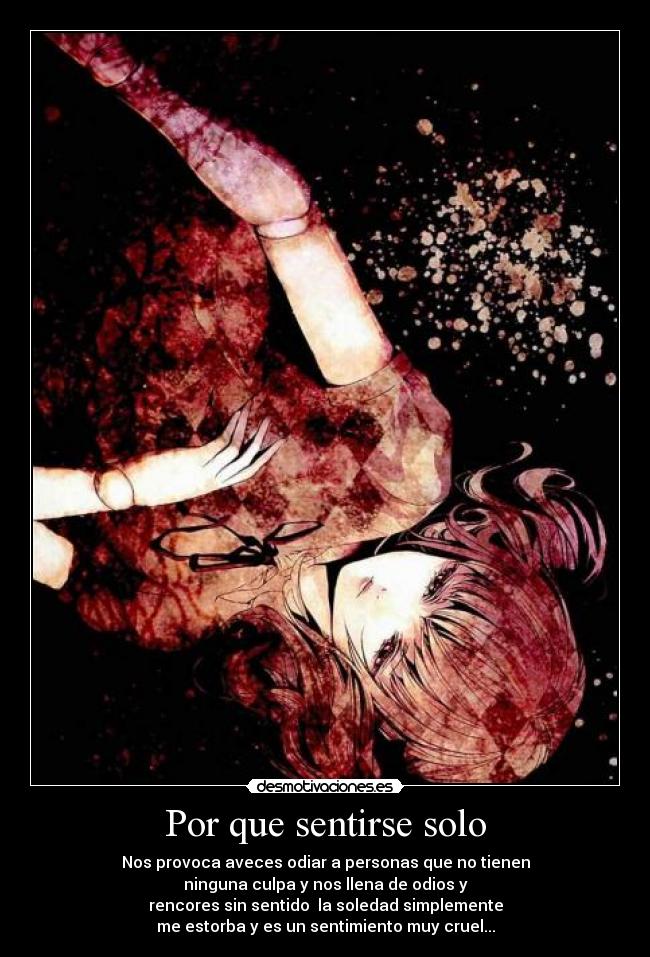 Por que sentirse solo - Nos provoca aveces odiar a personas que no tienen
ninguna culpa y nos llena de odios y
rencores sin sentido la soledad simplemente
me estorba y es un sentimiento muy cruel...