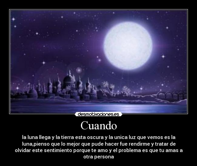 Cuando - la luna llega y la tierra esta oscura y la unica luz que vemos es la
luna,pienso que lo mejor que pude hacer fue rendirme y tratar de
olvidar este sentimiento porque te amo y el problema es que tu amas a
otra persona